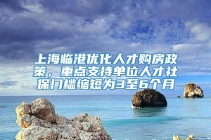 上海临港优化人才购房政策，重点支持单位人才社保门槛缩短为3至6个月