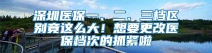 深圳医保一、二、三档区别竟这么大！想要更改医保档次的抓紧啦