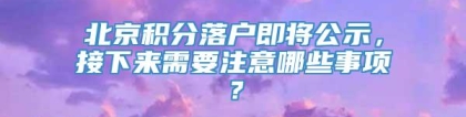 北京积分落户即将公示，接下来需要注意哪些事项？