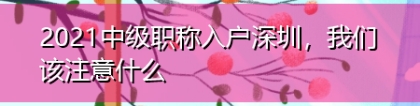 2021中级职称入户深圳，我们该注意什么