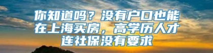 你知道吗？没有户口也能在上海买房，高学历人才连社保没有要求