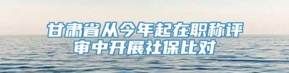 甘肃省从今年起在职称评审中开展社保比对