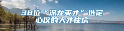 38位“深龙英才”选定心仪的人才住房