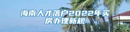 海南人才落户2022年买房办理新规