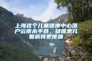 上海这个儿童健康中心落户云南永平县，疑难患儿看病将更便捷