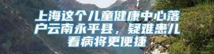 上海这个儿童健康中心落户云南永平县，疑难患儿看病将更便捷