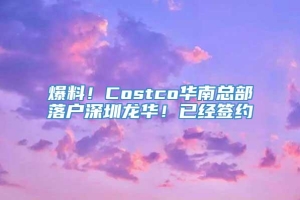 爆料！Costco华南总部落户深圳龙华！已经签约