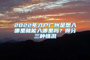 2022年入户广州是想入哪里就能入哪里吗？得分三种情况