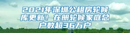 2021年深圳公租房轮候库更新！在册轮候家庭总户数超36万户