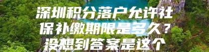 深圳积分落户允许社保补缴期限是多久？没想到答案是这个