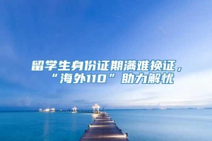 留学生身份证期满难换证，“海外110”助力解忧