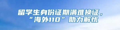 留学生身份证期满难换证，“海外110”助力解忧