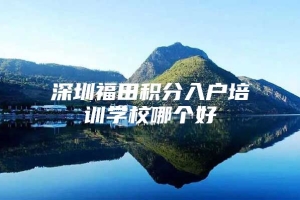 深圳福田积分入户培训学校哪个好