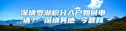 深圳罗湖积分入户如何申请？ 深圳其他 今题网