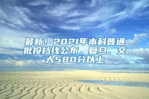 最新！2021年本科普通批投档线公布，复旦、交大580分以上