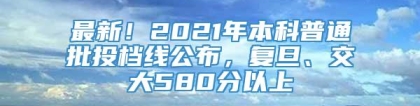 最新！2021年本科普通批投档线公布，复旦、交大580分以上