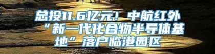 总投11.6亿元！中航红外“新一代化合物半导体基地”落户临港园区