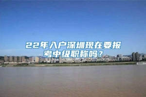 22年入户深圳现在要报考中级职称吗？