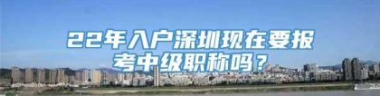 22年入户深圳现在要报考中级职称吗？