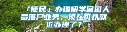 「便民」办理留学回国人员落户业务，现在可以就近办理了？