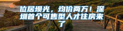 位居坝光，均价两万！深圳首个可售型人才住房来了