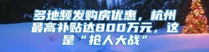 多地频发购房优惠，杭州最高补贴达800万元，这是“抢人大战”