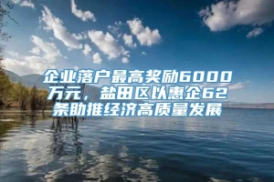 企业落户最高奖励6000万元，盐田区以惠企62条助推经济高质量发展