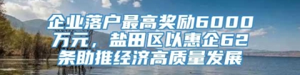 企业落户最高奖励6000万元，盐田区以惠企62条助推经济高质量发展