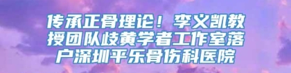 传承正骨理论！李义凯教授团队歧黄学者工作室落户深圳平乐骨伤科医院