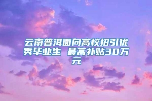 云南普洱面向高校招引优秀毕业生 最高补贴30万元