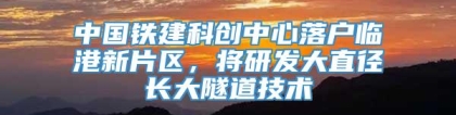 中国铁建科创中心落户临港新片区，将研发大直径长大隧道技术