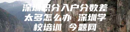 深圳积分入户分数差太多怎么办 深圳学校培训 今题网