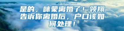 是的，咪蒙离婚了！领翔告诉你离婚后，户口该如何处理！