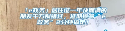 「e政务」居住证一年快期满的朋友千万别错过，延期擦写“e政务”2分钟搞定！