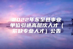 2022年东至县事业单位引进高层次人才（紧缺专业人才）公告