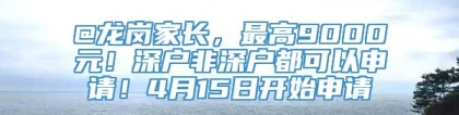 @龙岗家长，最高9000元！深户非深户都可以申请！4月15日开始申请