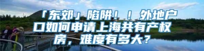 「东郊」陷阱！！外地户口如何申请上海共有产权房，难度有多大？