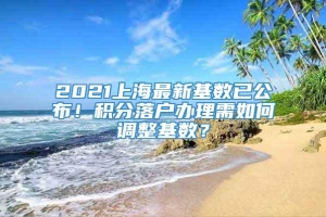 2021上海最新基数已公布！积分落户办理需如何调整基数？