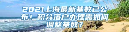 2021上海最新基数已公布！积分落户办理需如何调整基数？