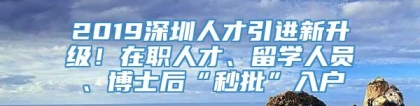 2019深圳人才引进新升级！在职人才、留学人员、博士后“秒批”入户