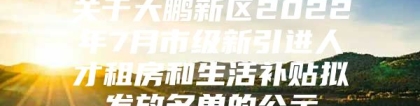 关于大鹏新区2022年7月市级新引进人才租房和生活补贴拟发放名单的公示