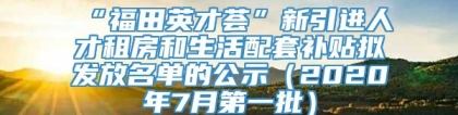 “福田英才荟”新引进人才租房和生活配套补贴拟发放名单的公示（2020年7月第一批）