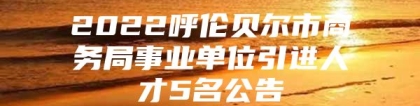 2022呼伦贝尔市商务局事业单位引进人才5名公告