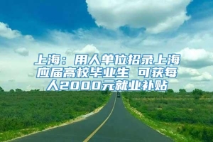 上海：用人单位招录上海应届高校毕业生 可获每人2000元就业补贴