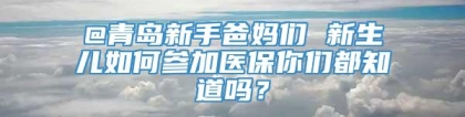 @青岛新手爸妈们 新生儿如何参加医保你们都知道吗？