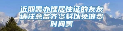 近期需办理居住证的友友请注意备齐资料以免浪费时间啊