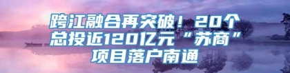 跨江融合再突破！20个总投近120亿元“苏商”项目落户南通