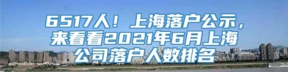 6517人！上海落户公示，来看看2021年6月上海公司落户人数排名