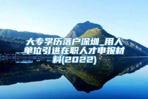 大专学历落户深圳_用人单位引进在职人才申报材料(2022)
