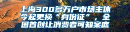 上海300多万户市场主体今起更换“身份证”，全国首创让消费者可知案底